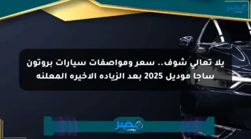 يلا تعالى شوف.. سعر ومواصفات سيارات بروتون ساجا موديل 2025 بعد الزيادة الأخيرة المعلنة